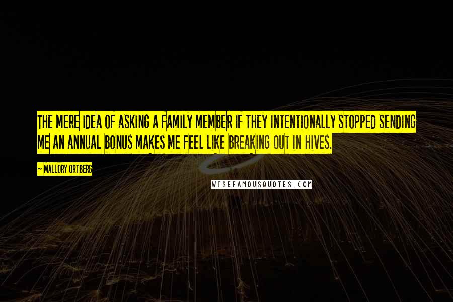 Mallory Ortberg Quotes: The mere idea of asking a family member if they intentionally stopped sending me an annual bonus makes me feel like breaking out in hives.