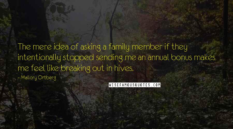 Mallory Ortberg Quotes: The mere idea of asking a family member if they intentionally stopped sending me an annual bonus makes me feel like breaking out in hives.