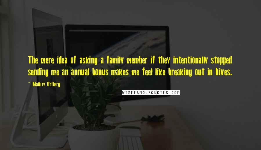 Mallory Ortberg Quotes: The mere idea of asking a family member if they intentionally stopped sending me an annual bonus makes me feel like breaking out in hives.