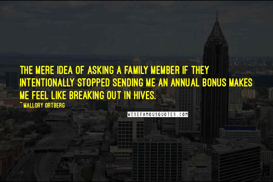 Mallory Ortberg Quotes: The mere idea of asking a family member if they intentionally stopped sending me an annual bonus makes me feel like breaking out in hives.