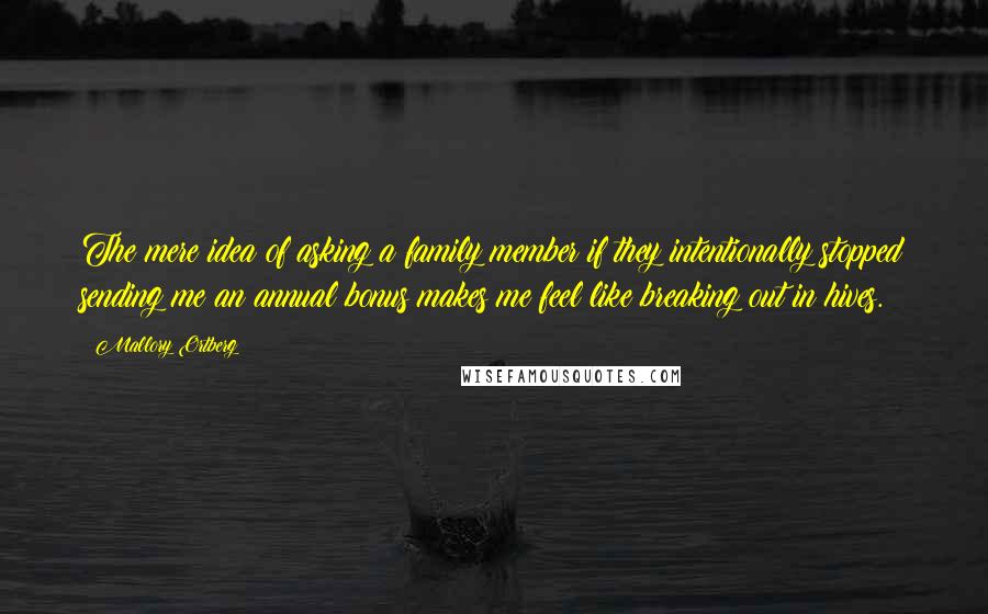 Mallory Ortberg Quotes: The mere idea of asking a family member if they intentionally stopped sending me an annual bonus makes me feel like breaking out in hives.