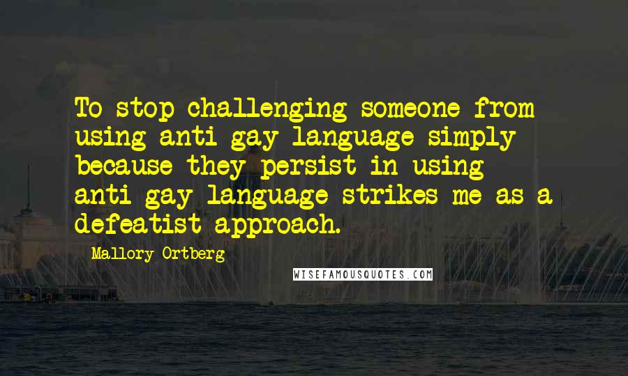 Mallory Ortberg Quotes: To stop challenging someone from using anti-gay language simply because they persist in using anti-gay language strikes me as a defeatist approach.