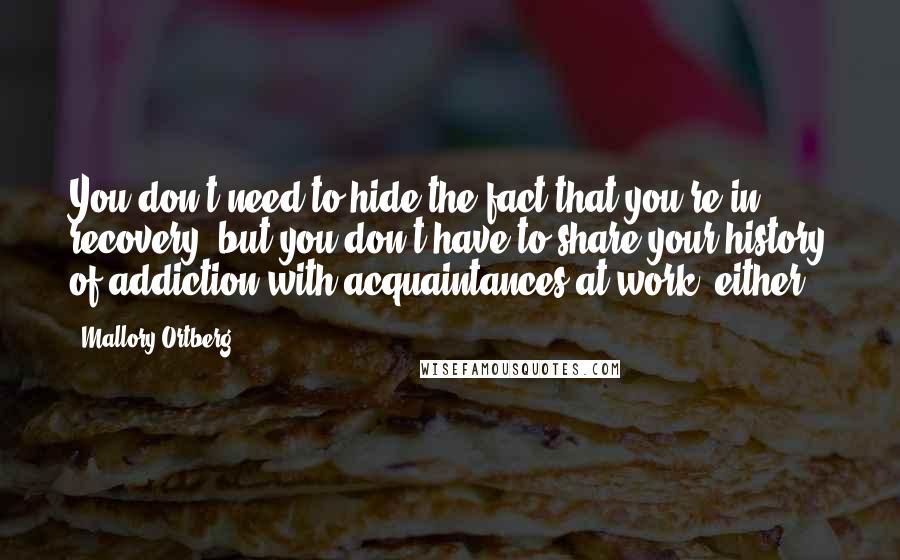 Mallory Ortberg Quotes: You don't need to hide the fact that you're in recovery, but you don't have to share your history of addiction with acquaintances at work, either.