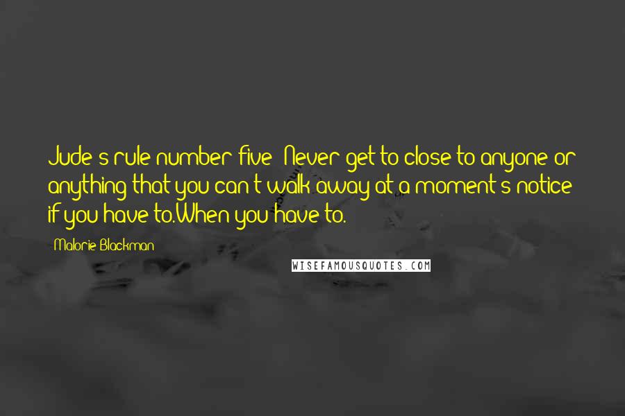 Malorie Blackman Quotes: Jude's rule number five: Never get to close to anyone or anything that you can't walk away at a moment's notice if you have to.When you have to.