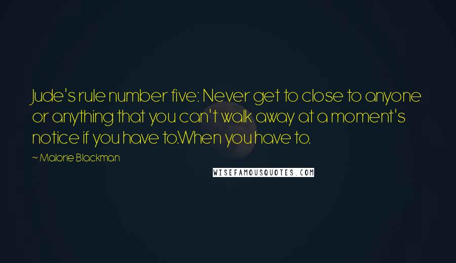 Malorie Blackman Quotes: Jude's rule number five: Never get to close to anyone or anything that you can't walk away at a moment's notice if you have to.When you have to.