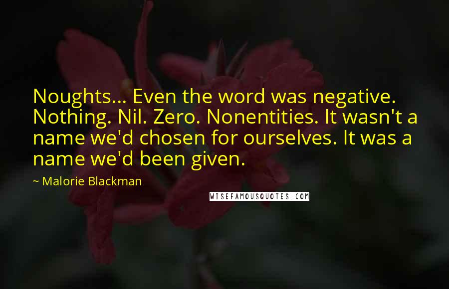 Malorie Blackman Quotes: Noughts... Even the word was negative. Nothing. Nil. Zero. Nonentities. It wasn't a name we'd chosen for ourselves. It was a name we'd been given.