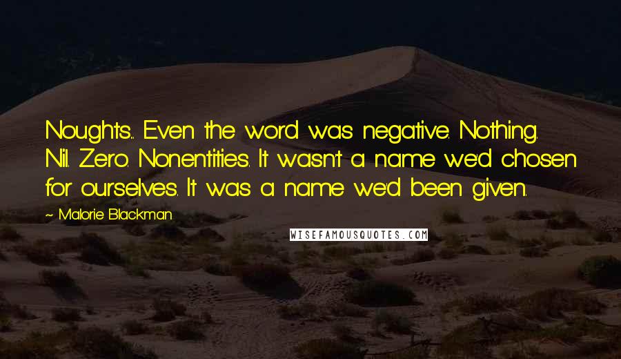 Malorie Blackman Quotes: Noughts... Even the word was negative. Nothing. Nil. Zero. Nonentities. It wasn't a name we'd chosen for ourselves. It was a name we'd been given.