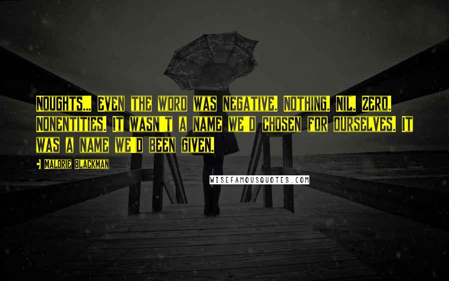 Malorie Blackman Quotes: Noughts... Even the word was negative. Nothing. Nil. Zero. Nonentities. It wasn't a name we'd chosen for ourselves. It was a name we'd been given.