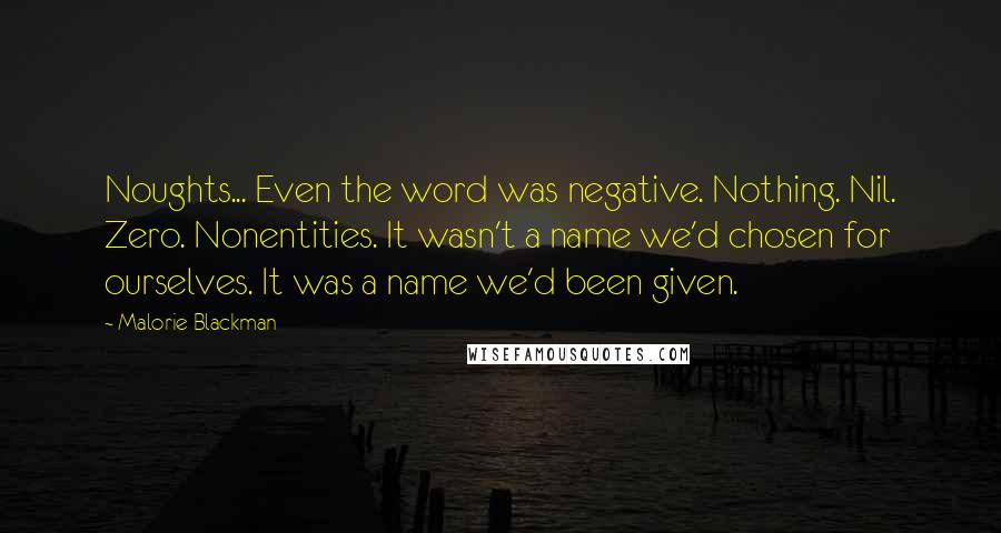 Malorie Blackman Quotes: Noughts... Even the word was negative. Nothing. Nil. Zero. Nonentities. It wasn't a name we'd chosen for ourselves. It was a name we'd been given.