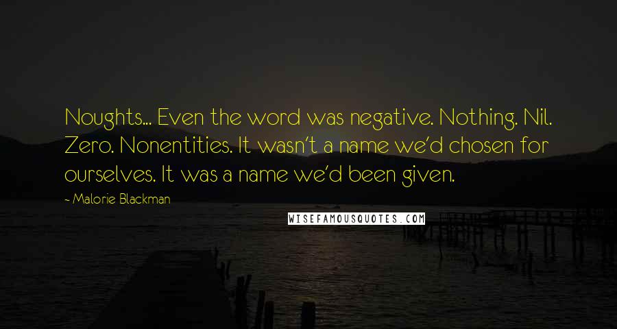 Malorie Blackman Quotes: Noughts... Even the word was negative. Nothing. Nil. Zero. Nonentities. It wasn't a name we'd chosen for ourselves. It was a name we'd been given.