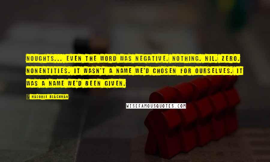 Malorie Blackman Quotes: Noughts... Even the word was negative. Nothing. Nil. Zero. Nonentities. It wasn't a name we'd chosen for ourselves. It was a name we'd been given.