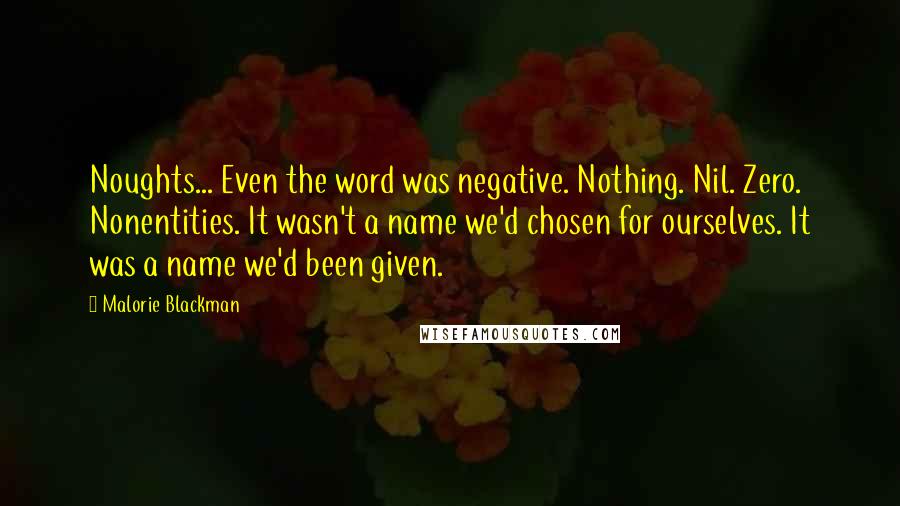 Malorie Blackman Quotes: Noughts... Even the word was negative. Nothing. Nil. Zero. Nonentities. It wasn't a name we'd chosen for ourselves. It was a name we'd been given.