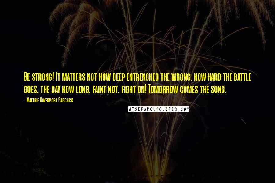 Maltbie Davenport Babcock Quotes: Be strong! It matters not how deep entrenched the wrong, how hard the battle goes, the day how long, faint not, fight on! Tomorrow comes the song.