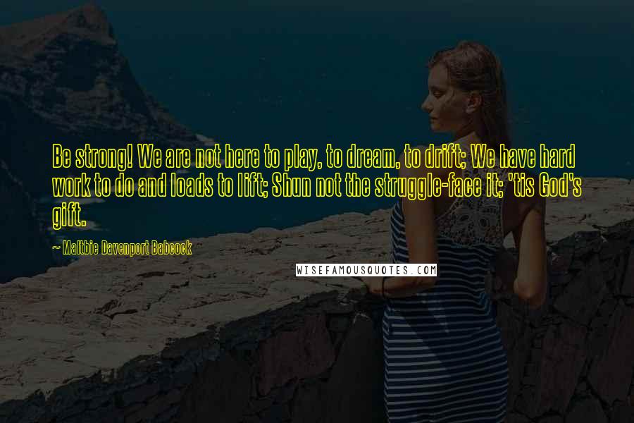 Maltbie Davenport Babcock Quotes: Be strong! We are not here to play, to dream, to drift; We have hard work to do and loads to lift; Shun not the struggle-face it; 'tis God's gift.