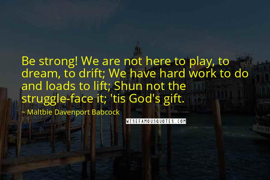 Maltbie Davenport Babcock Quotes: Be strong! We are not here to play, to dream, to drift; We have hard work to do and loads to lift; Shun not the struggle-face it; 'tis God's gift.