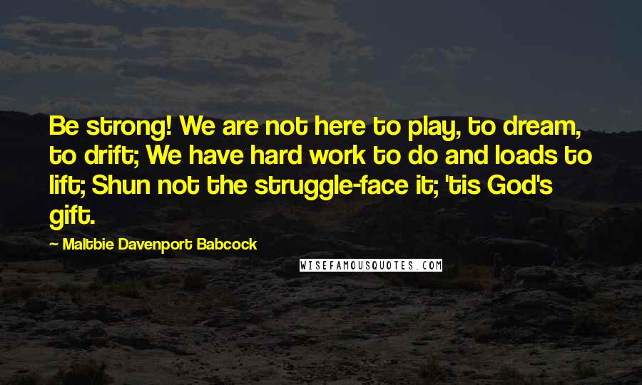 Maltbie Davenport Babcock Quotes: Be strong! We are not here to play, to dream, to drift; We have hard work to do and loads to lift; Shun not the struggle-face it; 'tis God's gift.