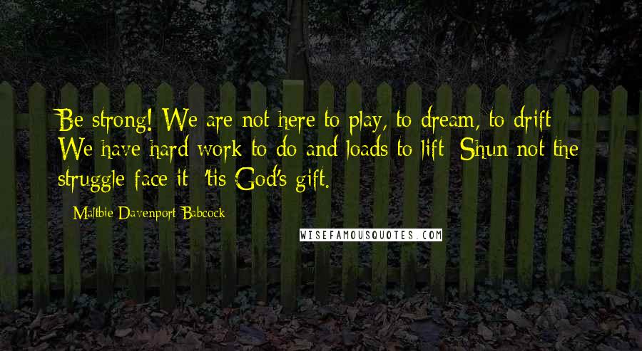 Maltbie Davenport Babcock Quotes: Be strong! We are not here to play, to dream, to drift; We have hard work to do and loads to lift; Shun not the struggle-face it; 'tis God's gift.