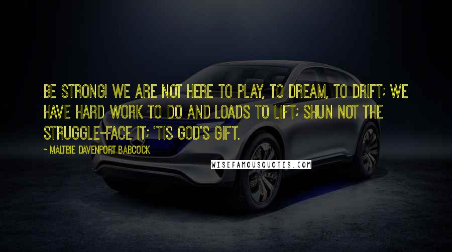 Maltbie Davenport Babcock Quotes: Be strong! We are not here to play, to dream, to drift; We have hard work to do and loads to lift; Shun not the struggle-face it; 'tis God's gift.