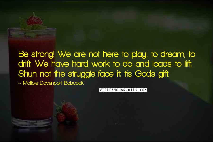 Maltbie Davenport Babcock Quotes: Be strong! We are not here to play, to dream, to drift; We have hard work to do and loads to lift; Shun not the struggle-face it; 'tis God's gift.