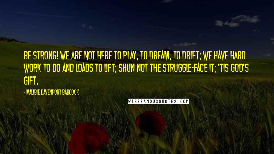 Maltbie Davenport Babcock Quotes: Be strong! We are not here to play, to dream, to drift; We have hard work to do and loads to lift; Shun not the struggle-face it; 'tis God's gift.