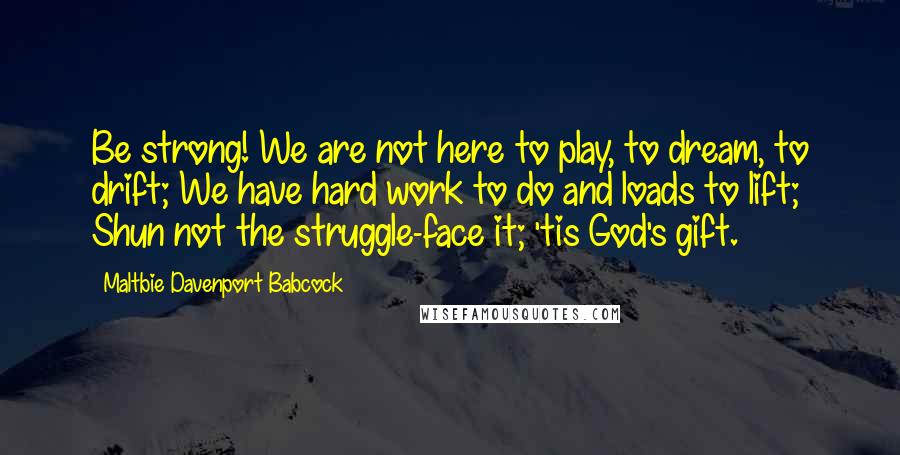 Maltbie Davenport Babcock Quotes: Be strong! We are not here to play, to dream, to drift; We have hard work to do and loads to lift; Shun not the struggle-face it; 'tis God's gift.