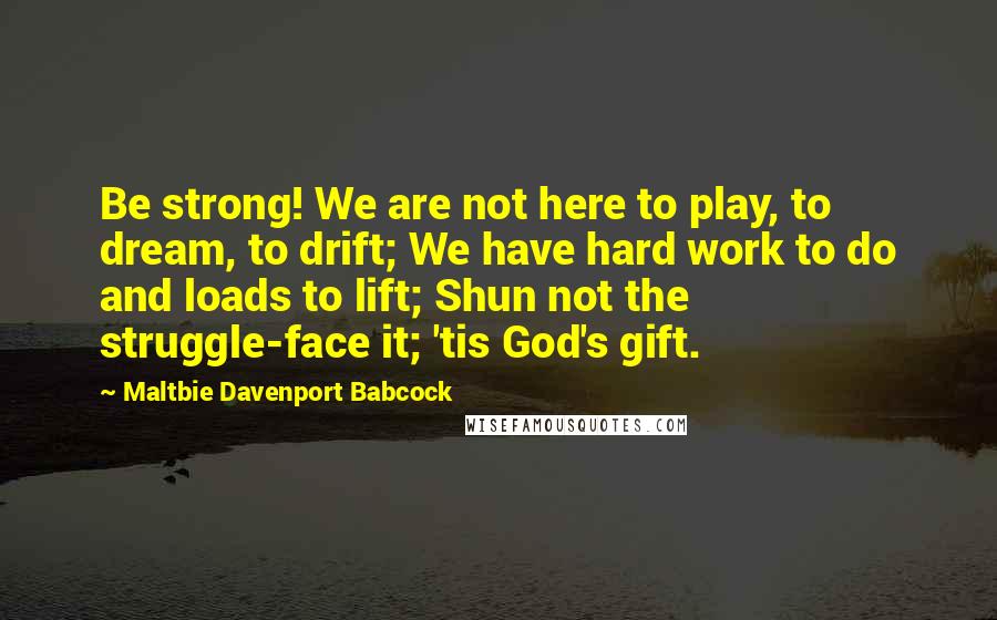 Maltbie Davenport Babcock Quotes: Be strong! We are not here to play, to dream, to drift; We have hard work to do and loads to lift; Shun not the struggle-face it; 'tis God's gift.