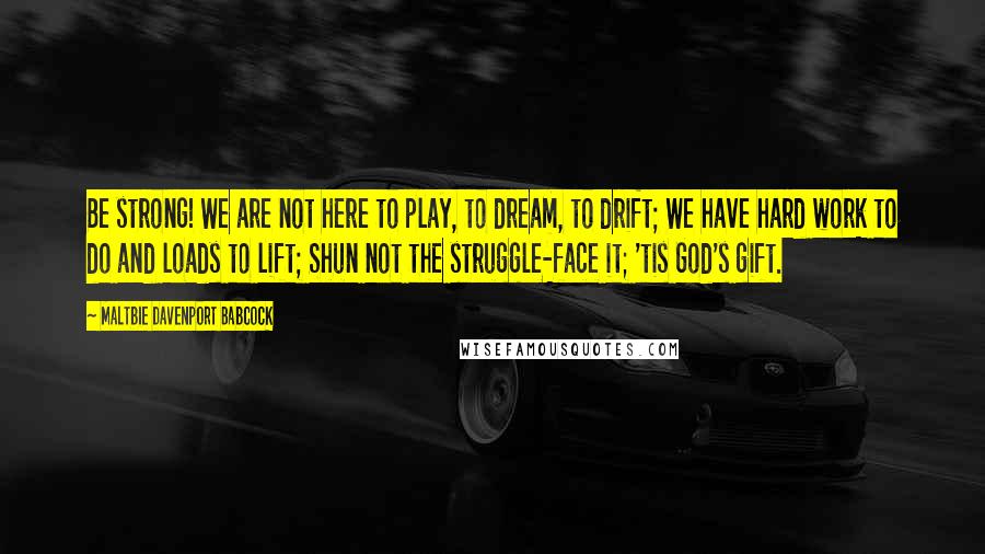 Maltbie Davenport Babcock Quotes: Be strong! We are not here to play, to dream, to drift; We have hard work to do and loads to lift; Shun not the struggle-face it; 'tis God's gift.