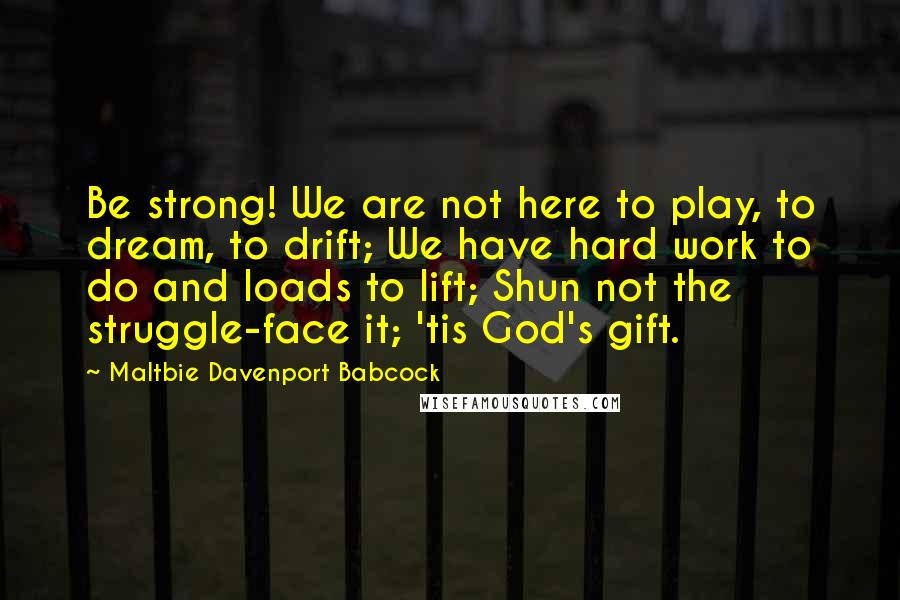 Maltbie Davenport Babcock Quotes: Be strong! We are not here to play, to dream, to drift; We have hard work to do and loads to lift; Shun not the struggle-face it; 'tis God's gift.