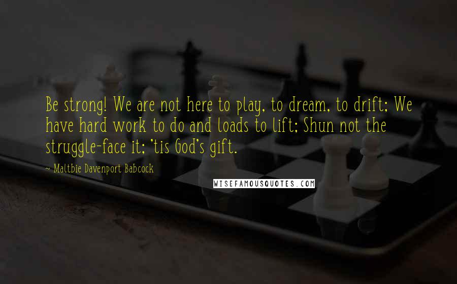 Maltbie Davenport Babcock Quotes: Be strong! We are not here to play, to dream, to drift; We have hard work to do and loads to lift; Shun not the struggle-face it; 'tis God's gift.