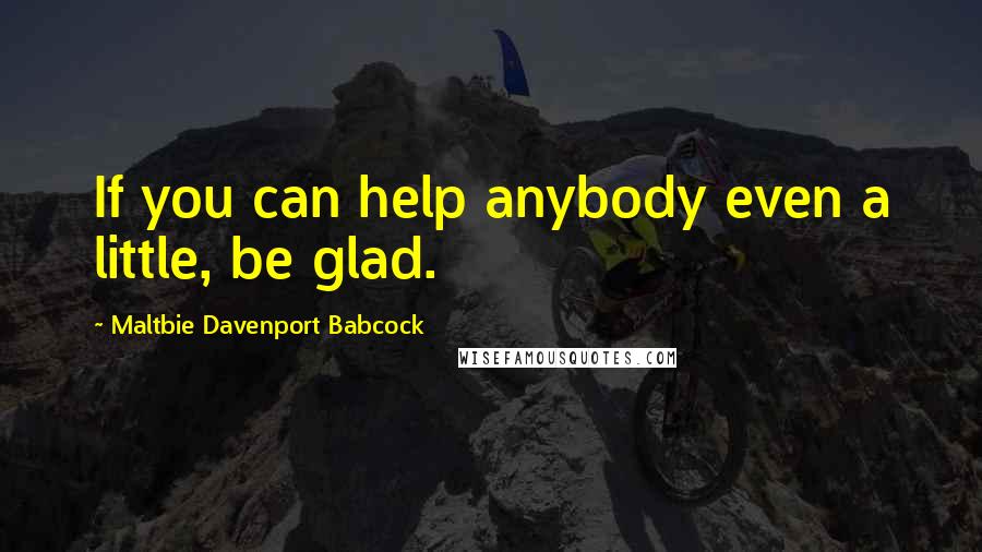 Maltbie Davenport Babcock Quotes: If you can help anybody even a little, be glad.