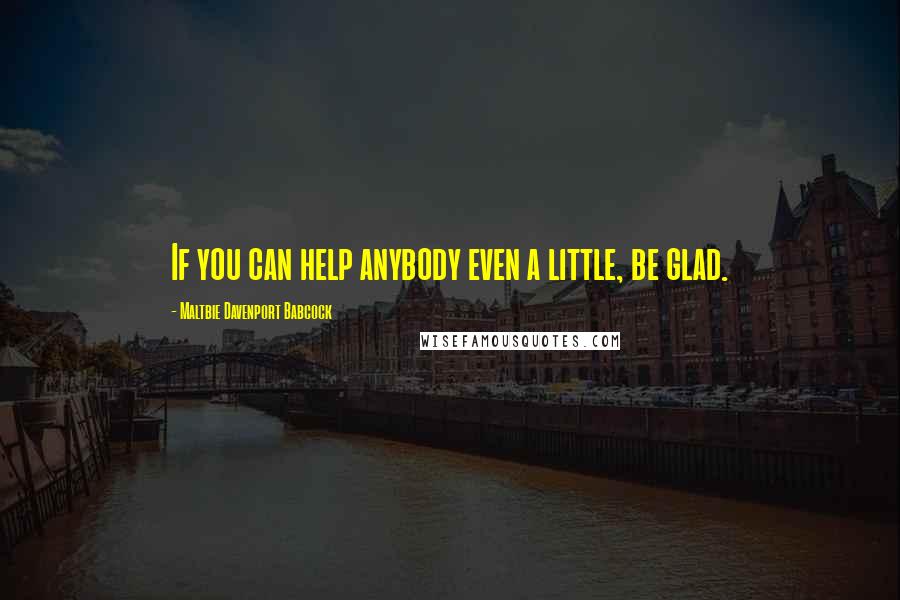 Maltbie Davenport Babcock Quotes: If you can help anybody even a little, be glad.