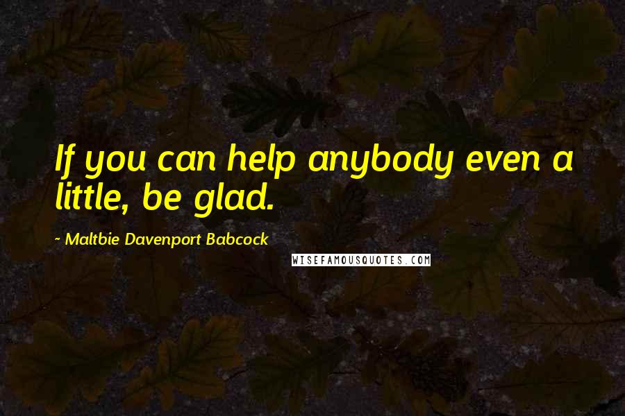 Maltbie Davenport Babcock Quotes: If you can help anybody even a little, be glad.