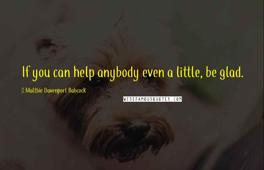 Maltbie Davenport Babcock Quotes: If you can help anybody even a little, be glad.