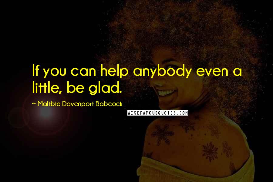 Maltbie Davenport Babcock Quotes: If you can help anybody even a little, be glad.