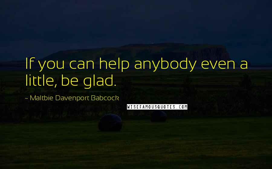 Maltbie Davenport Babcock Quotes: If you can help anybody even a little, be glad.