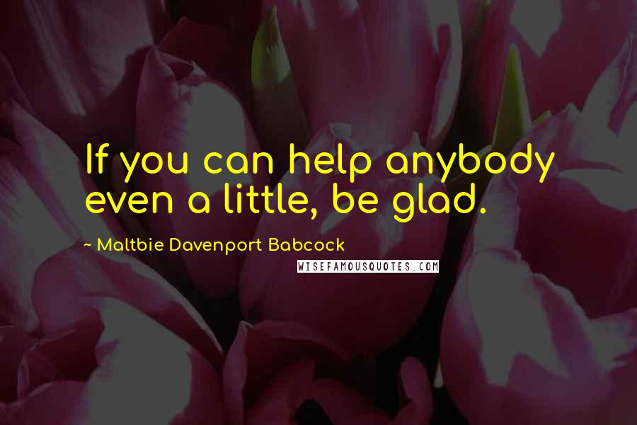 Maltbie Davenport Babcock Quotes: If you can help anybody even a little, be glad.