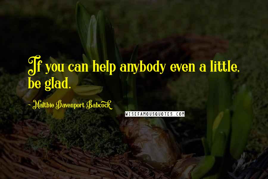 Maltbie Davenport Babcock Quotes: If you can help anybody even a little, be glad.