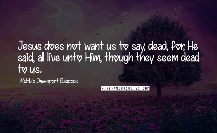 Maltbie Davenport Babcock Quotes: Jesus does not want us to say, dead, for, He said, all live unto Him, though they seem dead to us.