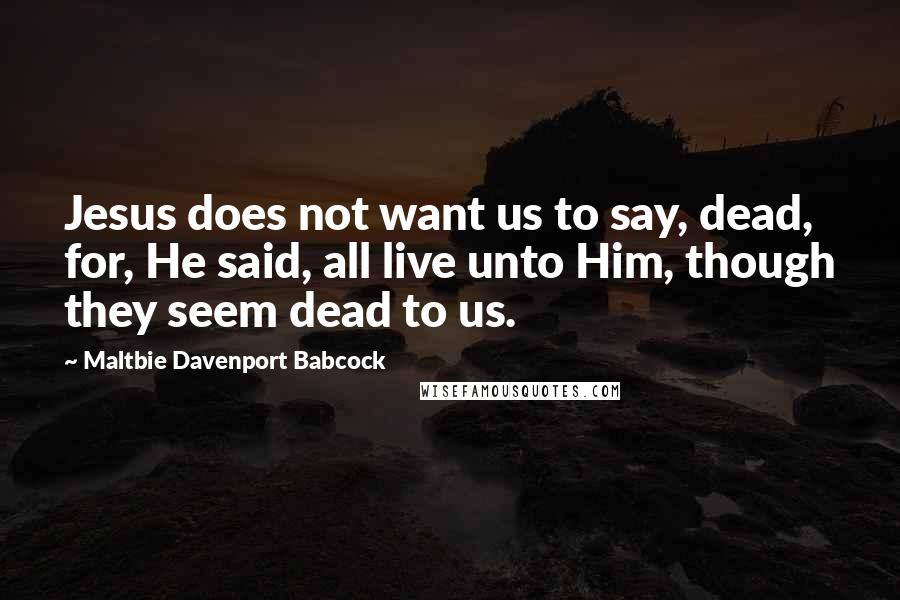 Maltbie Davenport Babcock Quotes: Jesus does not want us to say, dead, for, He said, all live unto Him, though they seem dead to us.