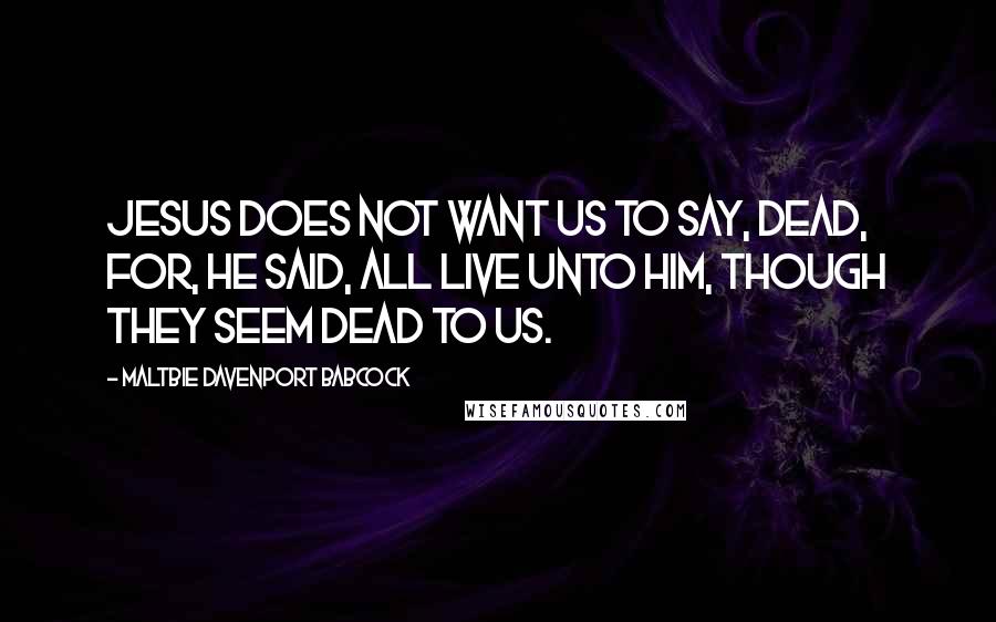 Maltbie Davenport Babcock Quotes: Jesus does not want us to say, dead, for, He said, all live unto Him, though they seem dead to us.