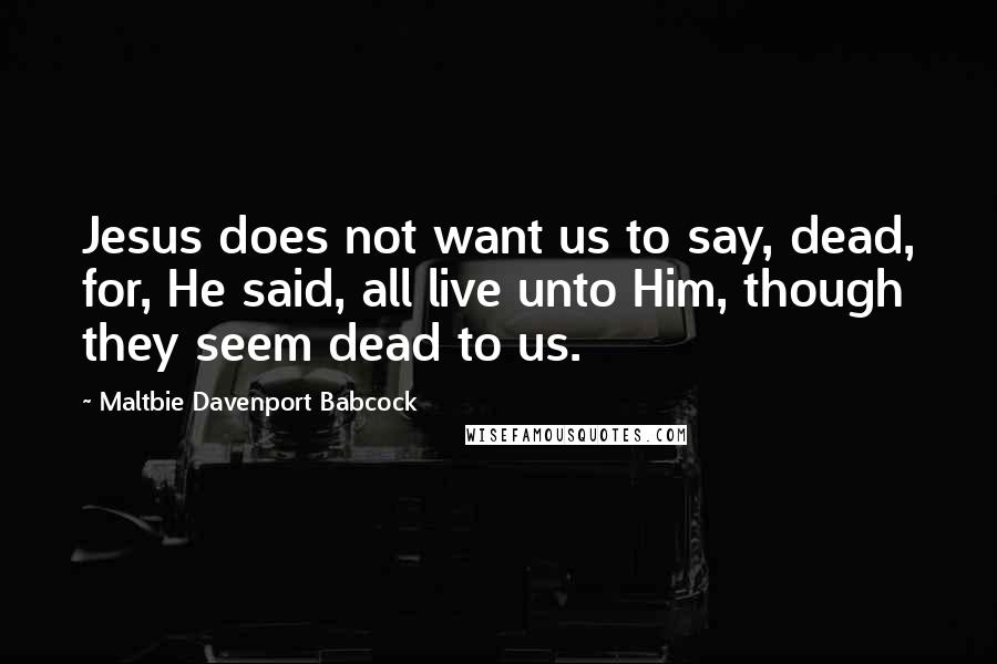 Maltbie Davenport Babcock Quotes: Jesus does not want us to say, dead, for, He said, all live unto Him, though they seem dead to us.