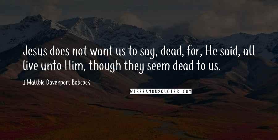 Maltbie Davenport Babcock Quotes: Jesus does not want us to say, dead, for, He said, all live unto Him, though they seem dead to us.