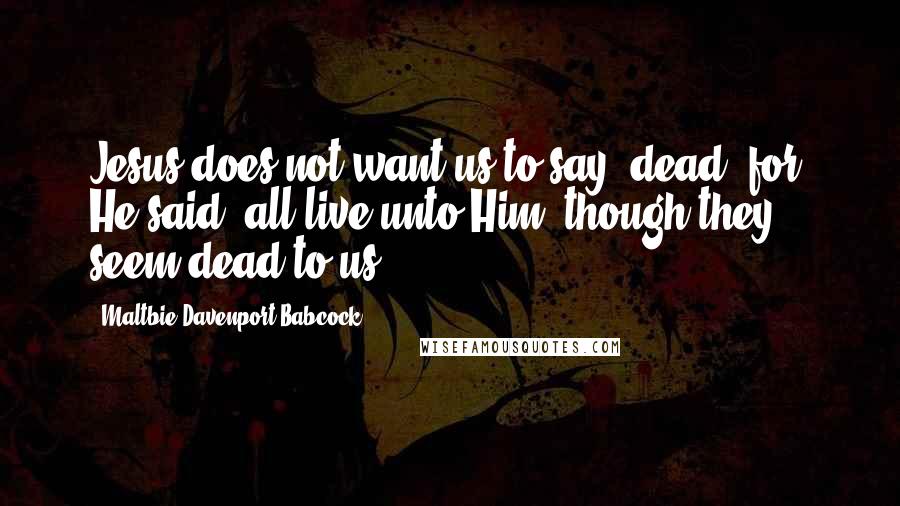 Maltbie Davenport Babcock Quotes: Jesus does not want us to say, dead, for, He said, all live unto Him, though they seem dead to us.