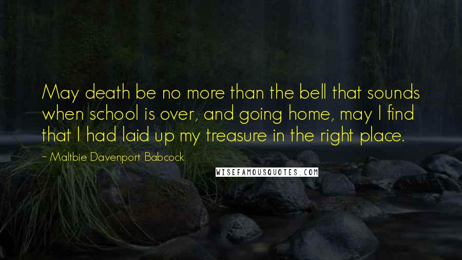 Maltbie Davenport Babcock Quotes: May death be no more than the bell that sounds when school is over, and going home, may I find that I had laid up my treasure in the right place.