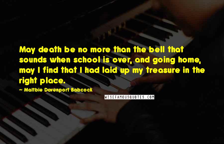 Maltbie Davenport Babcock Quotes: May death be no more than the bell that sounds when school is over, and going home, may I find that I had laid up my treasure in the right place.