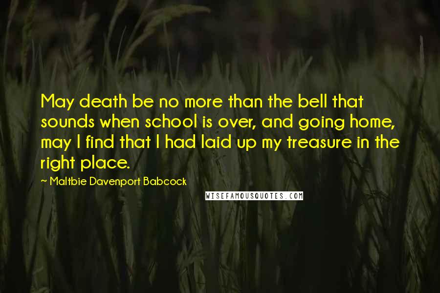 Maltbie Davenport Babcock Quotes: May death be no more than the bell that sounds when school is over, and going home, may I find that I had laid up my treasure in the right place.