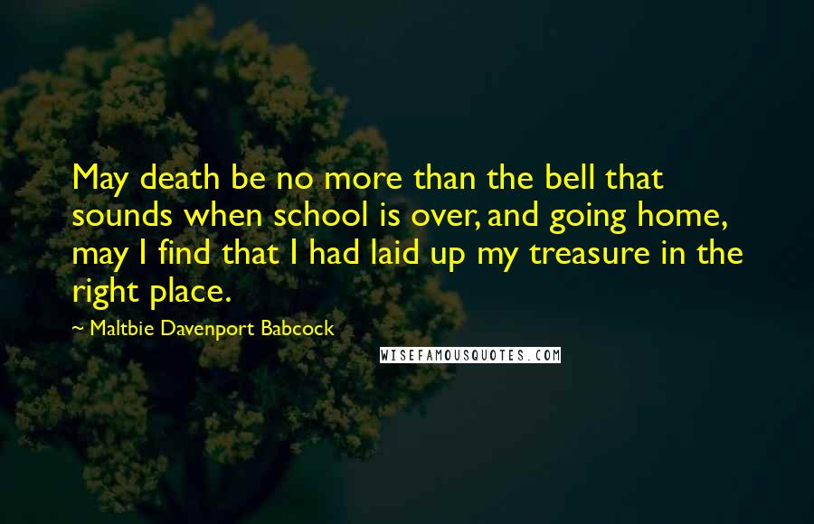 Maltbie Davenport Babcock Quotes: May death be no more than the bell that sounds when school is over, and going home, may I find that I had laid up my treasure in the right place.