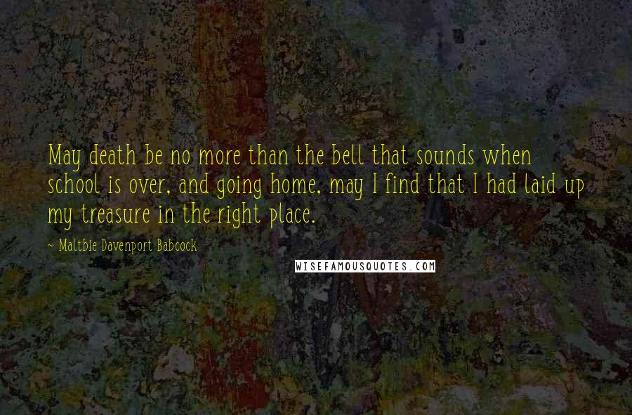 Maltbie Davenport Babcock Quotes: May death be no more than the bell that sounds when school is over, and going home, may I find that I had laid up my treasure in the right place.