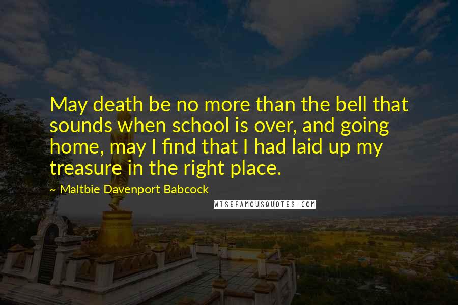 Maltbie Davenport Babcock Quotes: May death be no more than the bell that sounds when school is over, and going home, may I find that I had laid up my treasure in the right place.