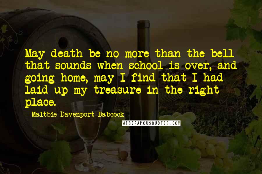 Maltbie Davenport Babcock Quotes: May death be no more than the bell that sounds when school is over, and going home, may I find that I had laid up my treasure in the right place.